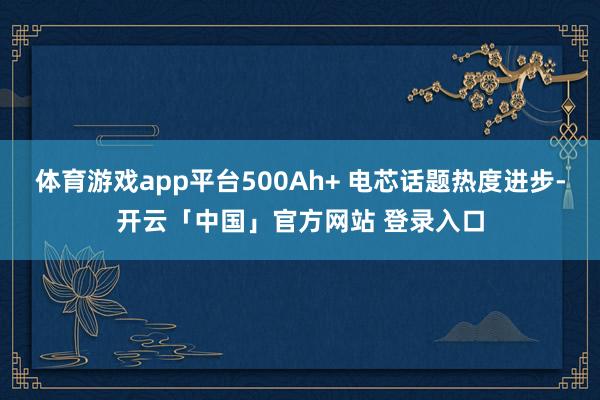 体育游戏app平台500Ah+ 电芯话题热度进步-开云「中国」官方网站 登录入口