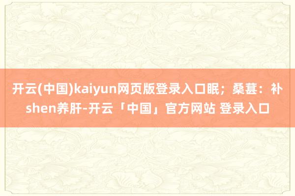 开云(中国)kaiyun网页版登录入口眠；桑葚：补shen养肝-开云「中国」官方网站 登录入口
