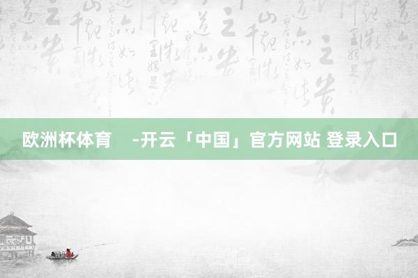欧洲杯体育    -开云「中国」官方网站 登录入口
