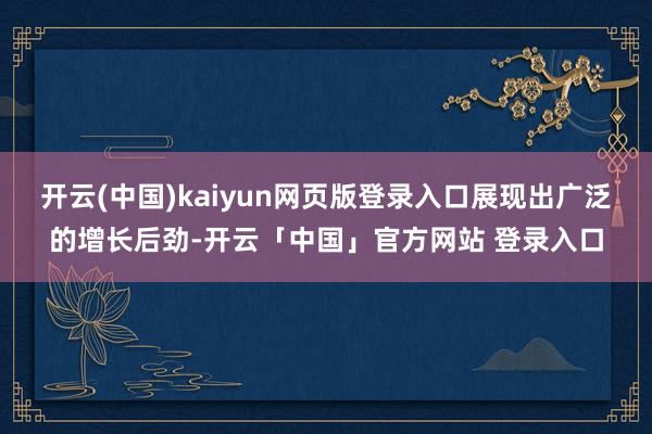 开云(中国)kaiyun网页版登录入口展现出广泛的增长后劲-开云「中国」官方网站 登录入口
