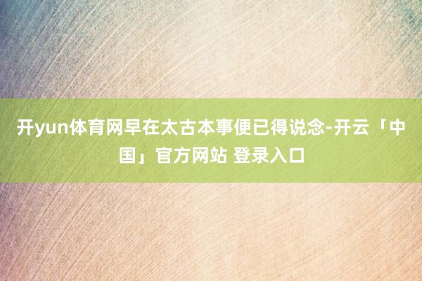 开yun体育网早在太古本事便已得说念-开云「中国」官方网站 登录入口