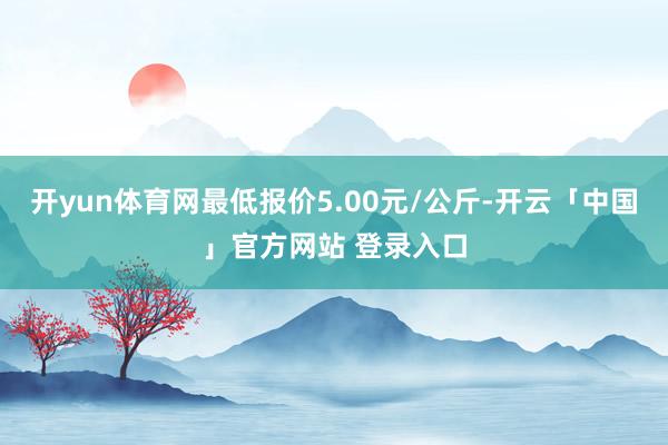 开yun体育网最低报价5.00元/公斤-开云「中国」官方网站 登录入口