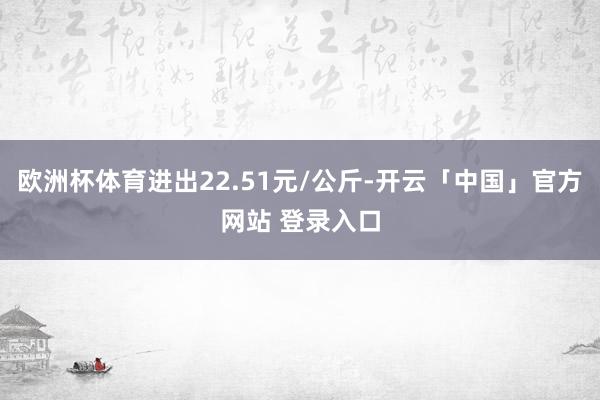 欧洲杯体育进出22.51元/公斤-开云「中国」官方网站 登录入口