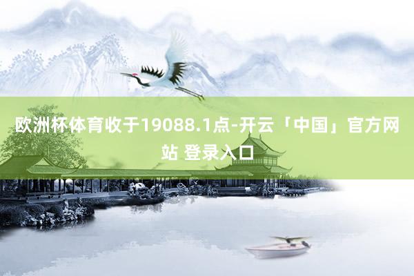 欧洲杯体育收于19088.1点-开云「中国」官方网站 登录入口