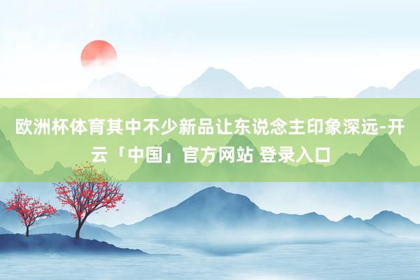 欧洲杯体育其中不少新品让东说念主印象深远-开云「中国」官方网站 登录入口
