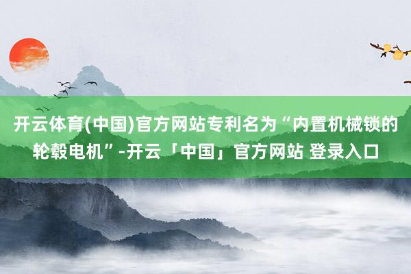 开云体育(中国)官方网站专利名为“内置机械锁的轮毂电机”-开云「中国」官方网站 登录入口