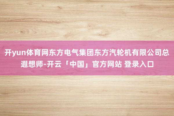 开yun体育网东方电气集团东方汽轮机有限公司总遐想师-开云「中国」官方网站 登录入口