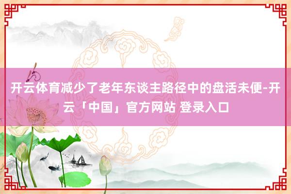 开云体育减少了老年东谈主路径中的盘活未便-开云「中国」官方网站 登录入口
