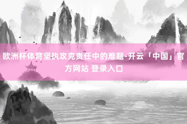 欧洲杯体育坚执攻克责任中的难题-开云「中国」官方网站 登录入口