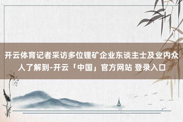 开云体育记者采访多位锂矿企业东谈主士及业内众人了解到-开云「中国」官方网站 登录入口