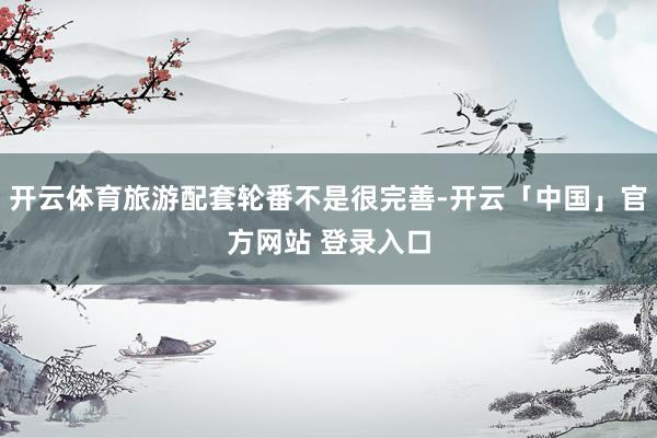 开云体育旅游配套轮番不是很完善-开云「中国」官方网站 登录入口