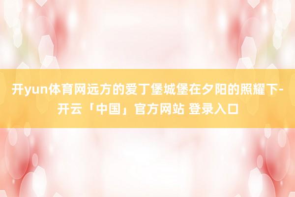 开yun体育网远方的爱丁堡城堡在夕阳的照耀下-开云「中国」官方网站 登录入口