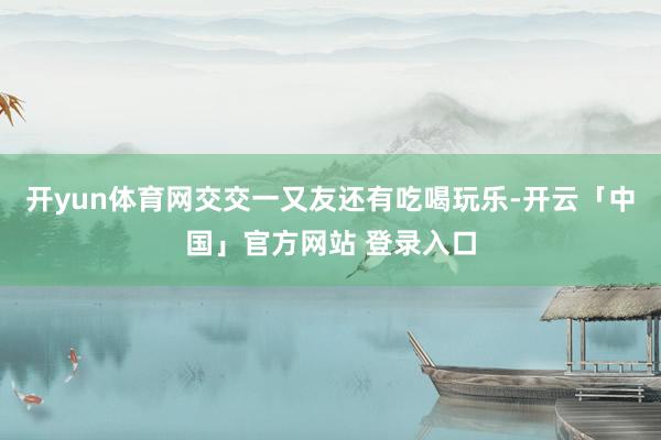 开yun体育网交交一又友还有吃喝玩乐-开云「中国」官方网站 登录入口