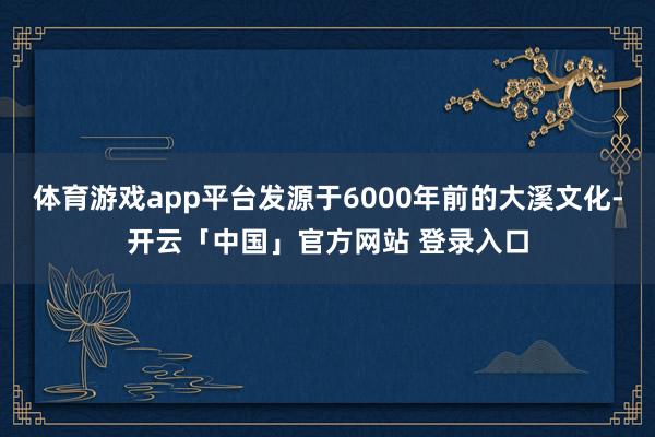 体育游戏app平台发源于6000年前的大溪文化-开云「中国」官方网站 登录入口