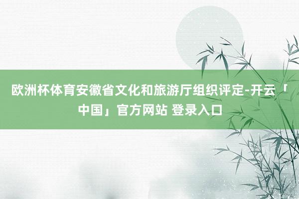 欧洲杯体育安徽省文化和旅游厅组织评定-开云「中国」官方网站 登录入口