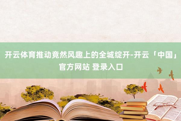 开云体育推动竟然风趣上的全城绽开-开云「中国」官方网站 登录入口