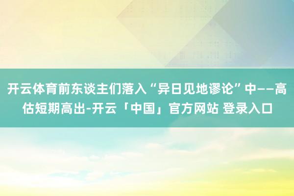 开云体育前东谈主们落入“异日见地谬论”中——高估短期高出-开云「中国」官方网站 登录入口