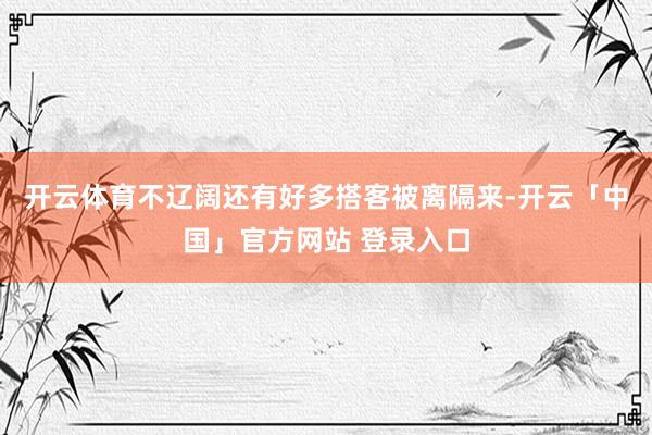 开云体育不辽阔还有好多搭客被离隔来-开云「中国」官方网站 登录入口