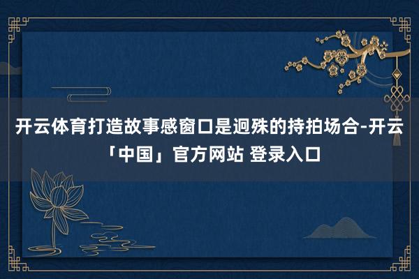 开云体育打造故事感窗口是迥殊的持拍场合-开云「中国」官方网站 登录入口