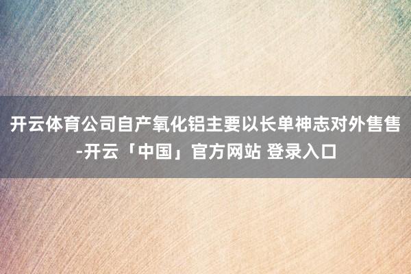 开云体育公司自产氧化铝主要以长单神志对外售售-开云「中国」官方网站 登录入口