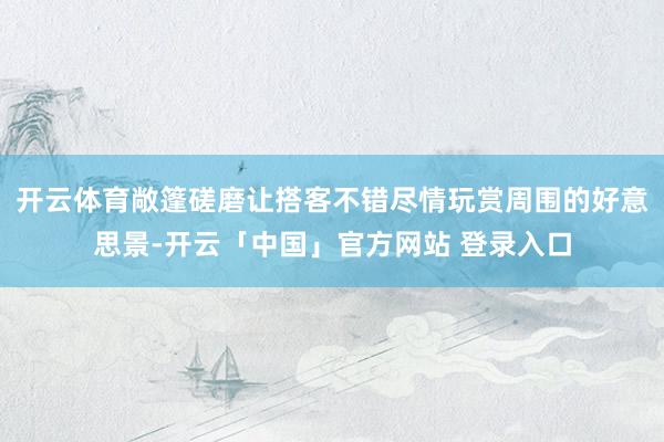 开云体育敞篷磋磨让搭客不错尽情玩赏周围的好意思景-开云「中国」官方网站 登录入口