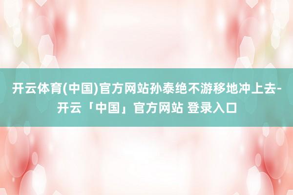 开云体育(中国)官方网站孙泰绝不游移地冲上去-开云「中国」官方网站 登录入口