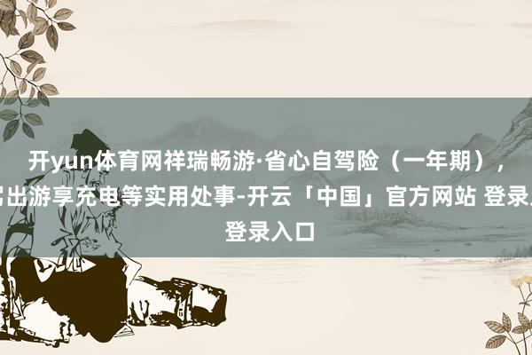 开yun体育网祥瑞畅游·省心自驾险（一年期），自驾出游享充电等实用处事-开云「中国」官方网站 登录入口