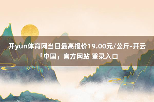 开yun体育网当日最高报价19.00元/公斤-开云「中国」官方网站 登录入口