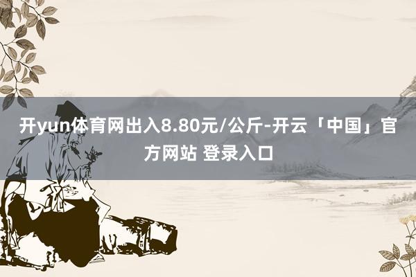 开yun体育网出入8.80元/公斤-开云「中国」官方网站 登录入口
