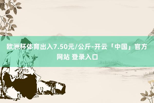 欧洲杯体育出入7.50元/公斤-开云「中国」官方网站 登录入口