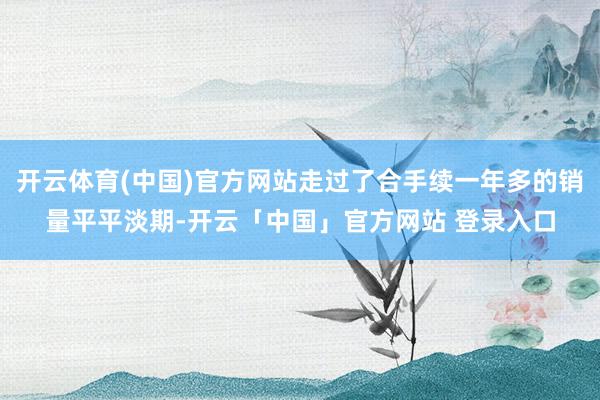 开云体育(中国)官方网站走过了合手续一年多的销量平平淡期-开云「中国」官方网站 登录入口