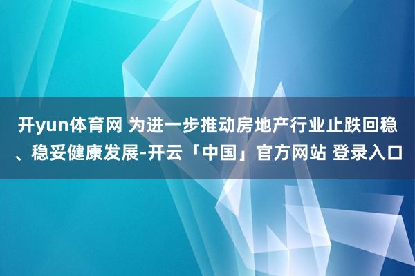 开yun体育网 为进一步推动房地产行业止跌回稳、稳妥健康发展-开云「中国」官方网站 登录入口
