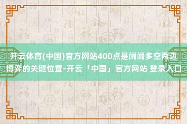 开云体育(中国)官方网站400点是阛阓多空两边博弈的关键位置-开云「中国」官方网站 登录入口