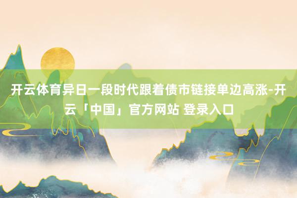 开云体育异日一段时代跟着债市链接单边高涨-开云「中国」官方网站 登录入口