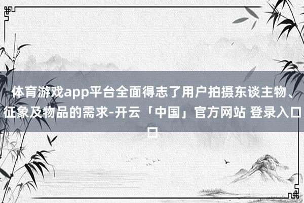 体育游戏app平台全面得志了用户拍摄东谈主物、征象及物品的需求-开云「中国」官方网站 登录入口