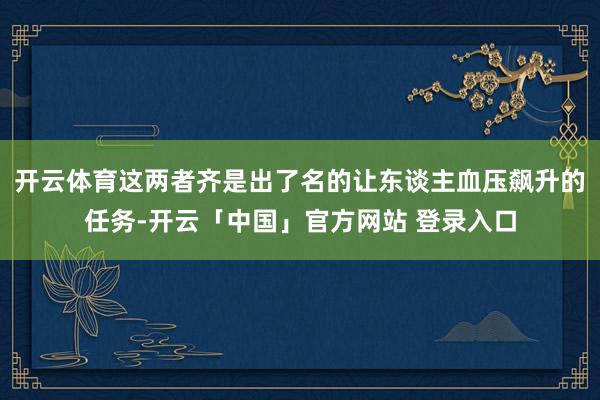 开云体育这两者齐是出了名的让东谈主血压飙升的任务-开云「中国」官方网站 登录入口