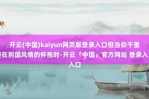 开云(中国)kaiyun网页版登录入口但当你千里浸在别国风情的怀抱时-开云「中国」官方网站 登录入口