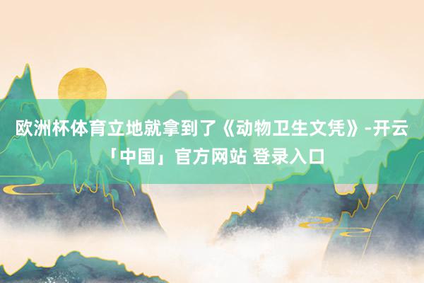 欧洲杯体育立地就拿到了《动物卫生文凭》-开云「中国」官方网站 登录入口