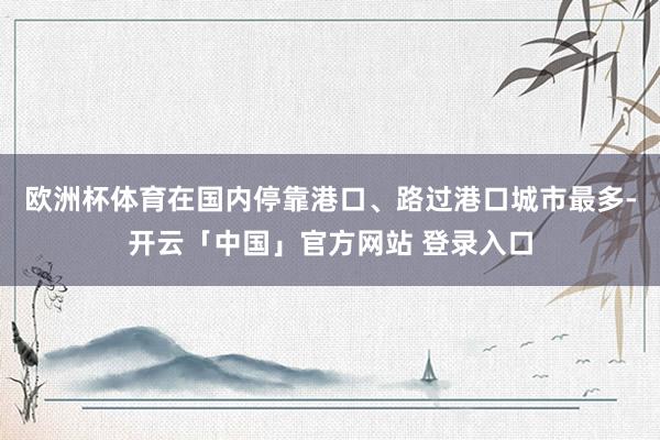 欧洲杯体育在国内停靠港口、路过港口城市最多-开云「中国」官方网站 登录入口