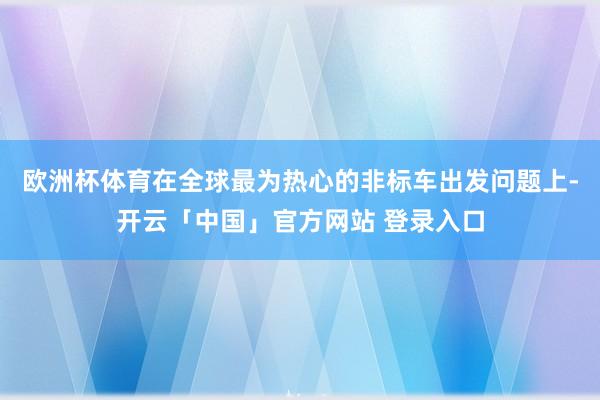 欧洲杯体育在全球最为热心的非标车出发问题上-开云「中国」官方网站 登录入口