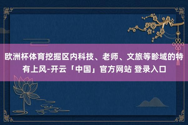 欧洲杯体育挖掘区内科技、老师、文旅等畛域的特有上风-开云「中国」官方网站 登录入口