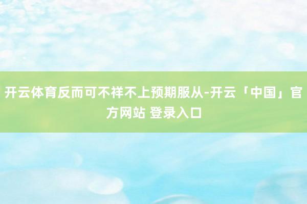 开云体育反而可不祥不上预期服从-开云「中国」官方网站 登录入口