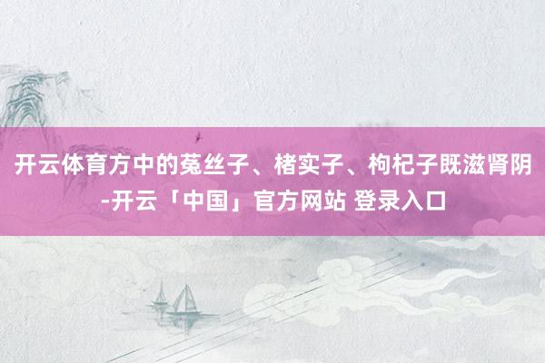 开云体育方中的菟丝子、楮实子、枸杞子既滋肾阴-开云「中国」官方网站 登录入口