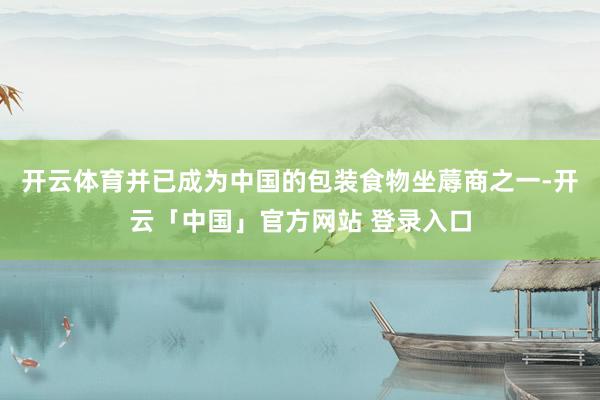 开云体育并已成为中国的包装食物坐蓐商之一-开云「中国」官方网站 登录入口