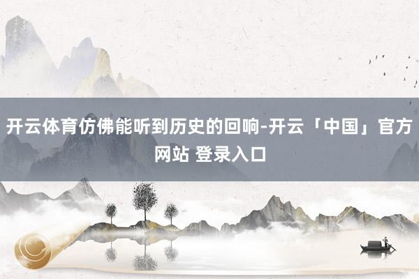 开云体育仿佛能听到历史的回响-开云「中国」官方网站 登录入口