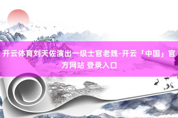 开云体育刘天佐演出一级士官老魏-开云「中国」官方网站 登录入口