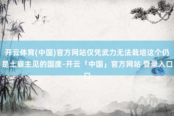 开云体育(中国)官方网站仅凭武力无法栽培这个仍是土崩主见的国度-开云「中国」官方网站 登录入口