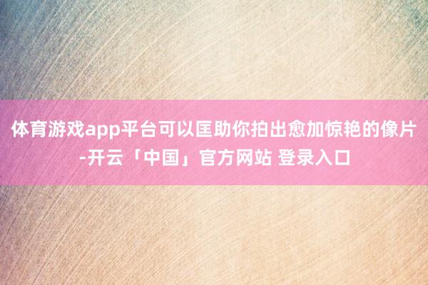 体育游戏app平台可以匡助你拍出愈加惊艳的像片-开云「中国」官方网站 登录入口