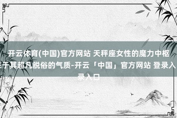 开云体育(中国)官方网站 天秤座女性的魔力中枢在于其超凡脱俗的气质-开云「中国」官方网站 登录入口