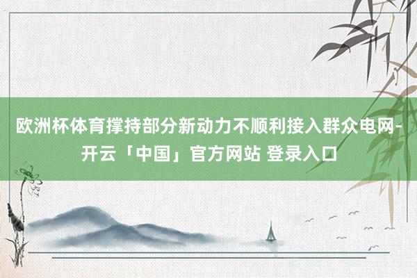 欧洲杯体育撑持部分新动力不顺利接入群众电网-开云「中国」官方网站 登录入口